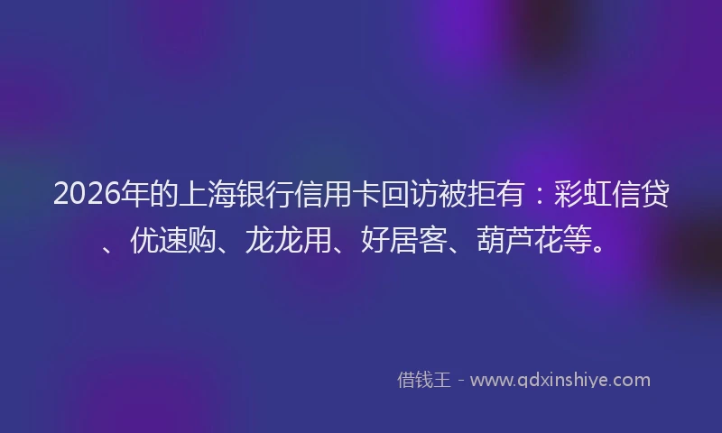 2026年的上海银行信用卡回访被拒有:彩虹信贷、优速购、龙龙用、好居客、葫芦花等。