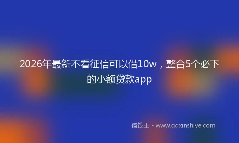 2026年最新不看征信可以借10w，整合5个必下的小额贷款app