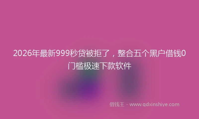 2026年最新999秒贷被拒了，整合五个黑户借钱0门槛极速下款软件