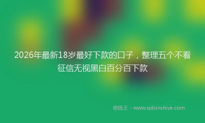 2026年最新18岁最好下款的口子，整理五个不看征信无视黑白百分百下款