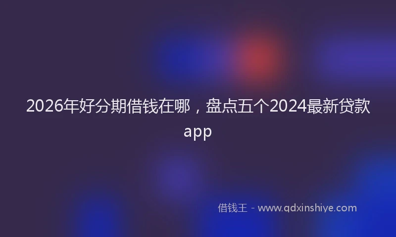 2026年好分期借钱在哪，盘点五个2024最新贷款app