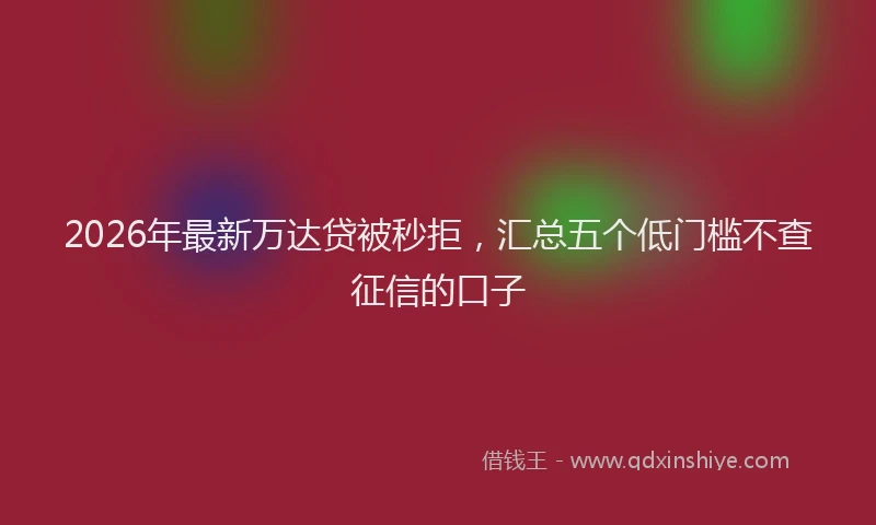 2026年最新万达贷被秒拒，汇总五个低门槛不查征信的口子
