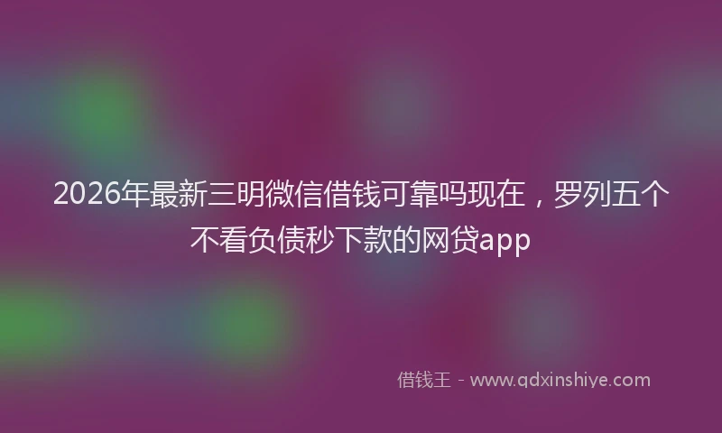 2026年最新三明微信借钱可靠吗现在，罗列五个不看负债秒下款的网贷app