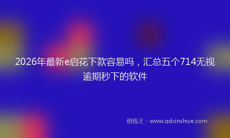 2026年最新e启花下款容易吗,汇总五个714无视逾期秒下的软件