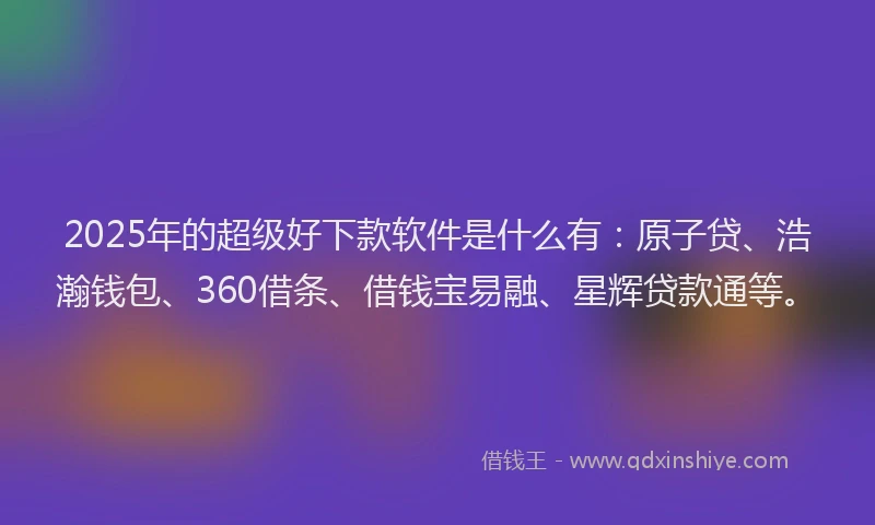 2025年的超级好下款软件是什么有：原子贷、浩瀚钱包、360借条、借钱宝易融、星辉贷款通等。
