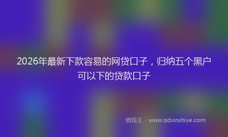 2026年最新下款容易的网贷口子,归纳五个黑户可以下的贷款口子
