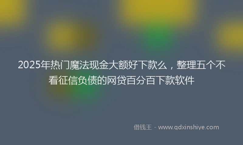 2025年热门魔法现金大额好下款么，整理五个不看征信负债的网贷百分百下款软件