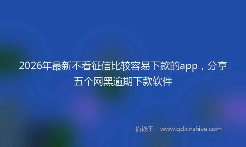 2026年最新不看征信比较容易下款的app,分享五个网黑逾期下款软件