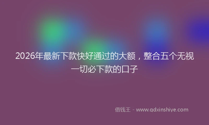 2026年最新下款快好通过的大额,整合五个无视一切必下款的口子