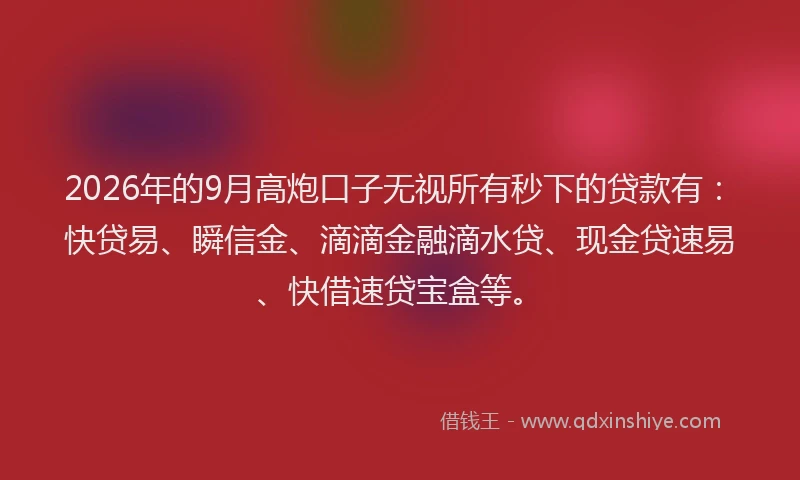 2026年的9月高炮口子无视所有秒下的贷款有：快贷易、瞬信金、滴滴金融滴水贷、现金贷速易、快借速贷宝盒等。