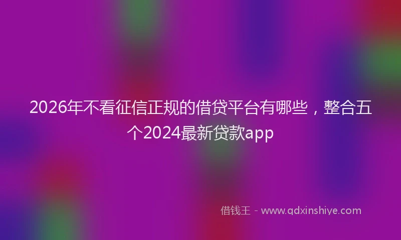 2026年不看征信正规的借贷平台有哪些,整合五个2024最新贷款app