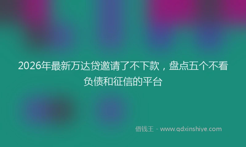 2026年最新万达贷邀请了不下款，盘点五个不看负债和征信的平台