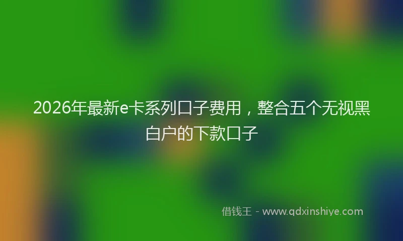 2026年最新e卡系列口子费用,整合五个无视黑白户的下款口子