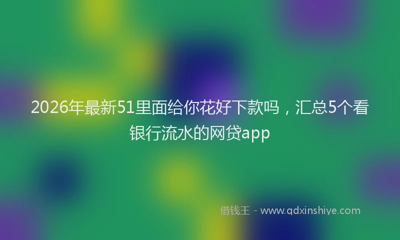 2026年最新51里面给你花好下款吗,汇总5个看银行流水的网贷app