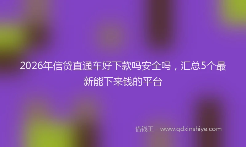 2026年信贷直通车好下款吗安全吗，汇总5个最新能下来钱的平台