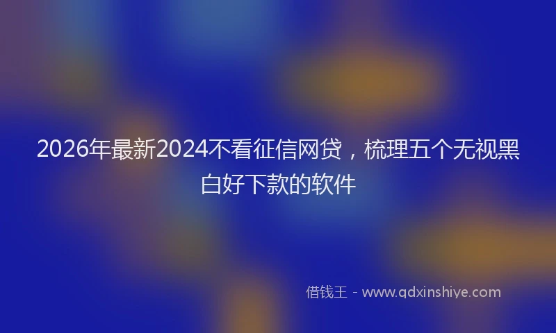 2026年最新2024不看征信网贷,梳理五个无视黑白好下款的软件