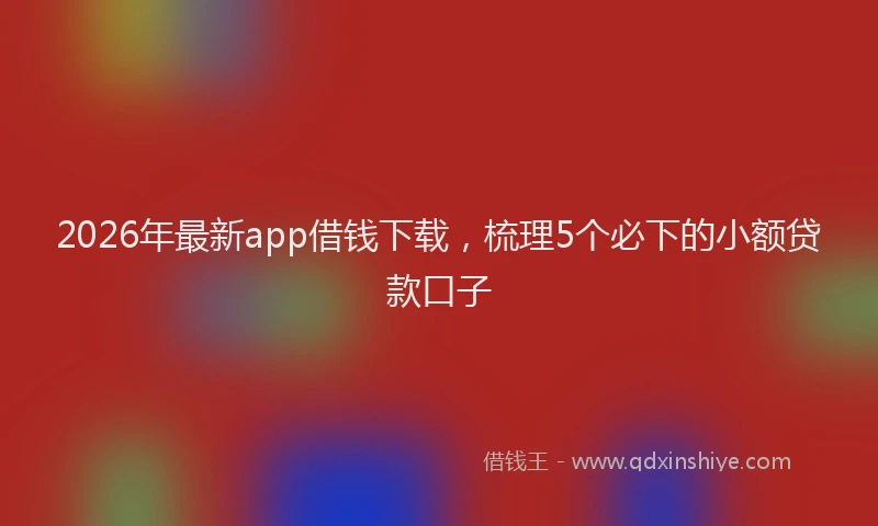 2026年最新app借钱下载，梳理5个必下的小额贷款口子