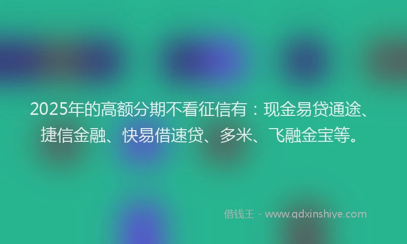 2025年的高额分期不看征信有:现金易贷通途、捷信金融、快易借速贷、多米、飞融金宝等。