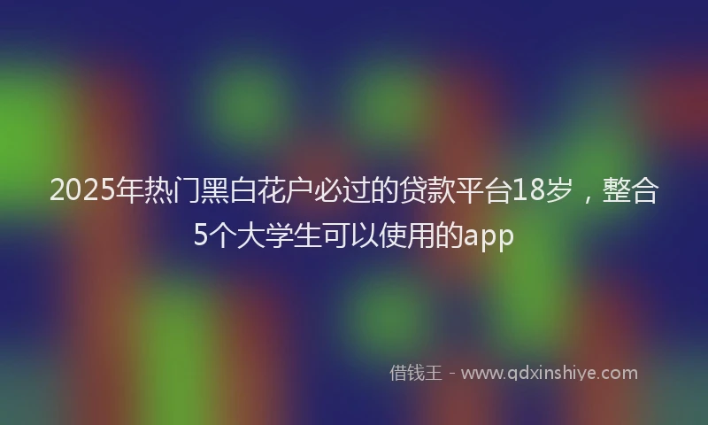 2025年热门黑白花户必过的贷款平台18岁，整合5个大学生可以使用的app