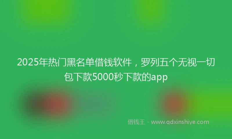 2025年热门黑名单借钱软件，罗列五个无视一切包下款5000秒下款的app