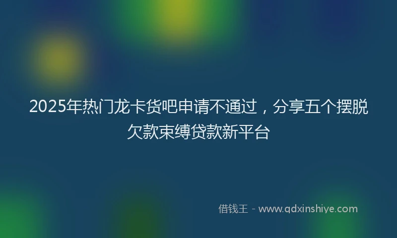 2025年热门龙卡货吧申请不通过,分享五个摆脱欠款束缚贷款新平台