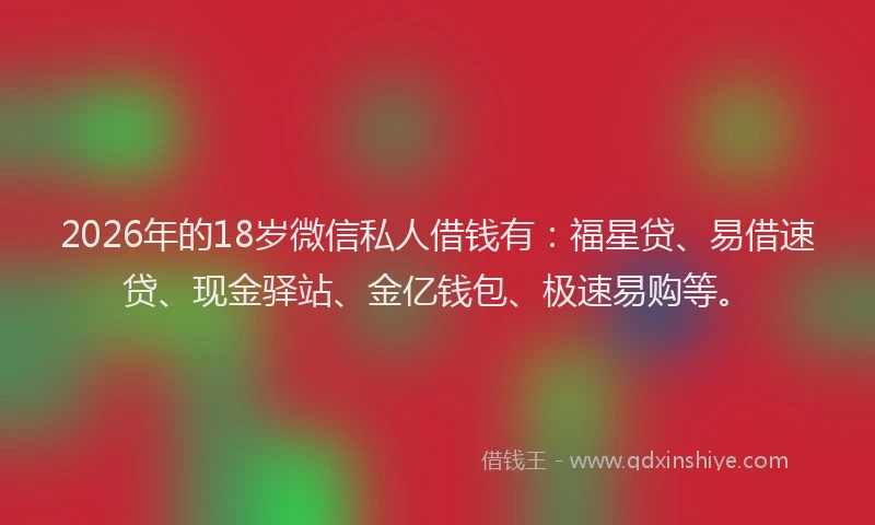 2026年的18岁微信私人借钱有：福星贷、易借速贷、现金驿站、金亿钱包、极速易购等。