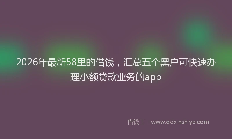 2026年最新58里的借钱，汇总五个黑户可快速办理小额贷款业务的app