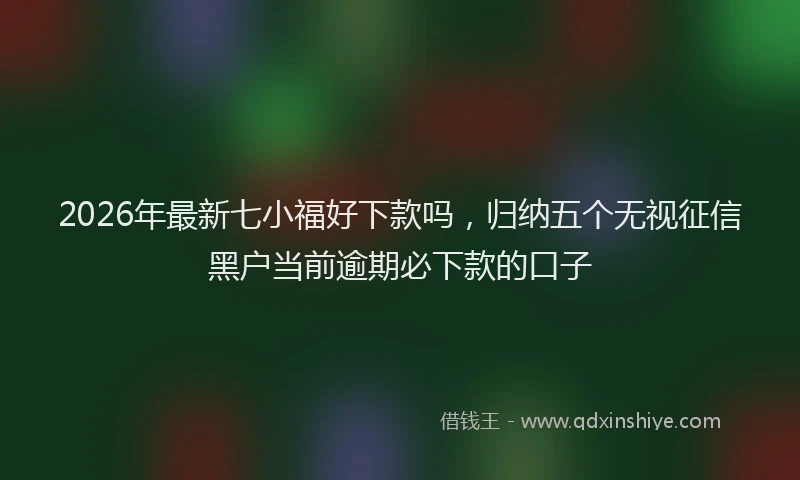 2026年最新七小福好下款吗，归纳五个无视征信黑户当前逾期必下款的口子