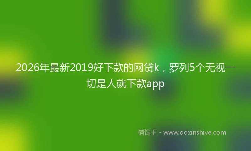 2026年最新2019好下款的网贷k，罗列5个无视一切是人就下款app