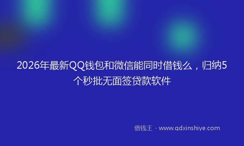 2026年最新QQ钱包和微信能同时借钱么，归纳5个秒批无面签贷款软件