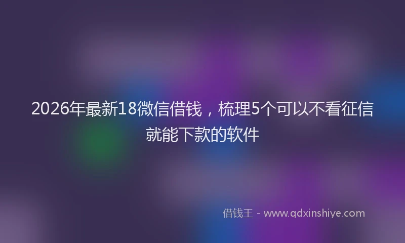 2026年最新18微信借钱，梳理5个可以不看征信就能下款的软件