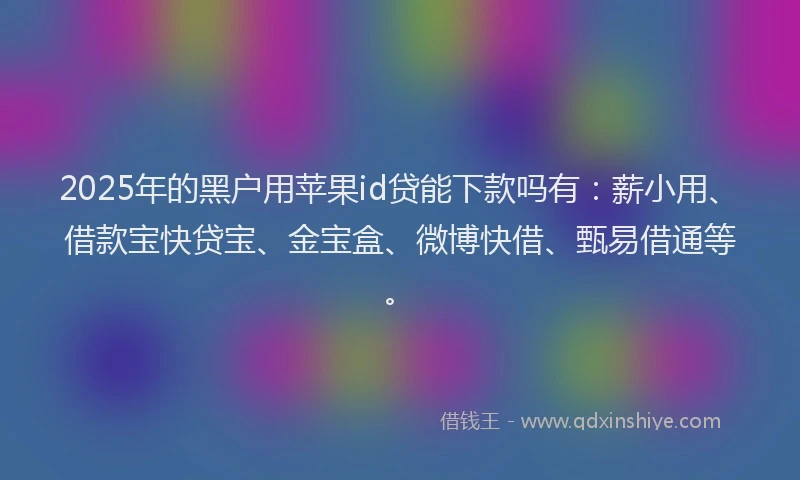 2025年的黑户用苹果id贷能下款吗有:薪小用、借款宝快贷宝、金宝盒、微博快借、甄易借通等。