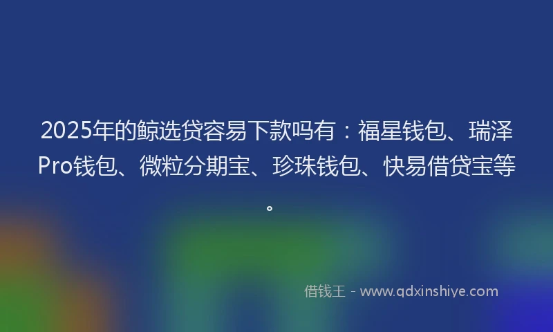 2025年的鲸选贷容易下款吗有:福星钱包、瑞泽Pro钱包、微粒分期宝、珍珠钱包、快易借贷宝等。