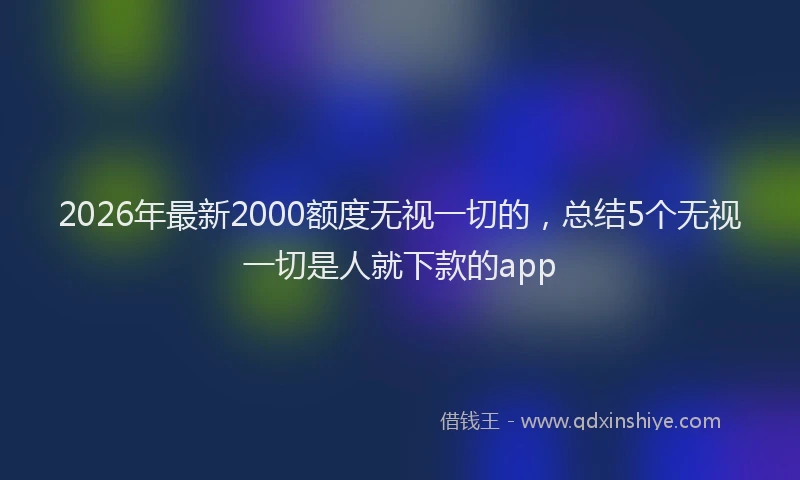 2026年最新2000额度无视一切的,总结5个无视一切是人就下款的app