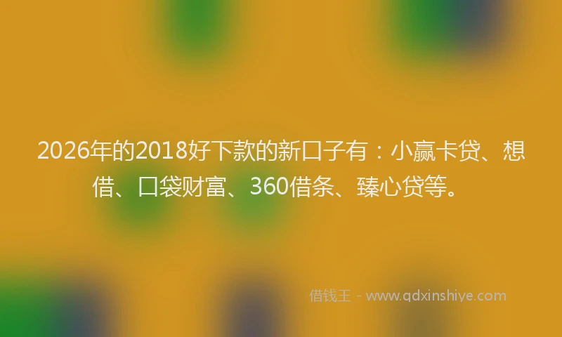 2026年的2018好下款的新口子有：小赢卡贷、想借、口袋财富、360借条、臻心贷等。