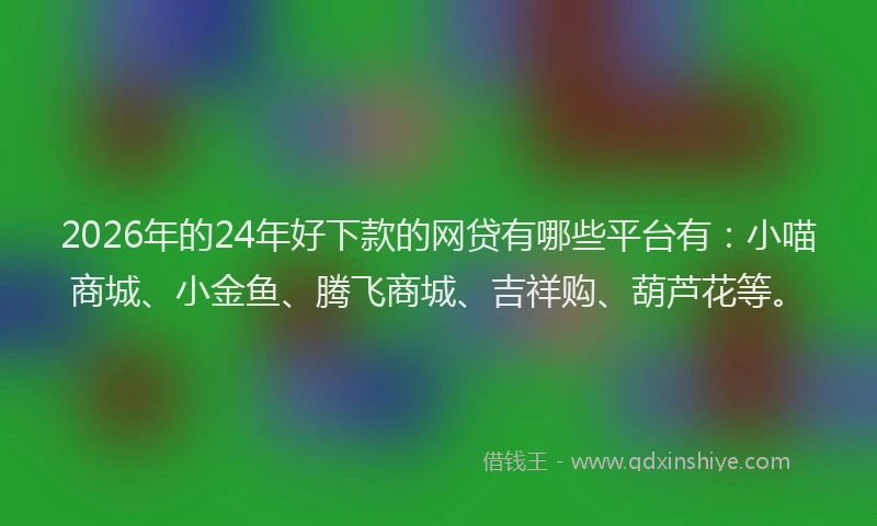 2026年的24年好下款的网贷有哪些平台有：小喵商城、小金鱼、腾飞商城、吉祥购、葫芦花等。