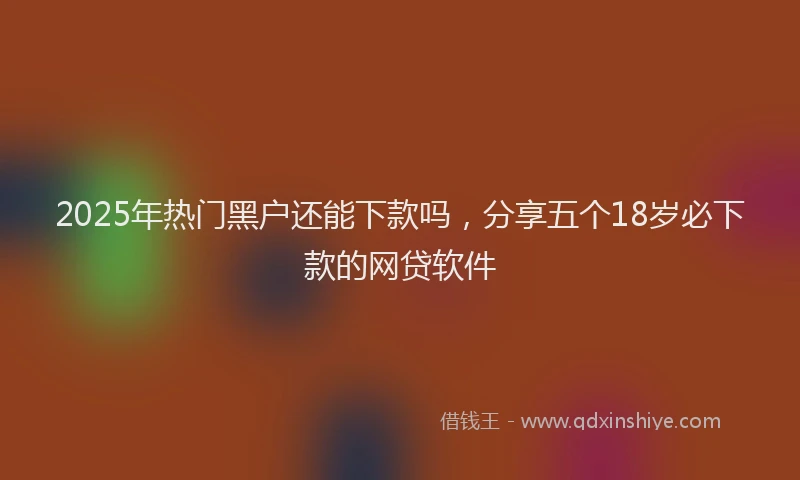 2025年热门黑户还能下款吗，分享五个18岁必下款的网贷软件
