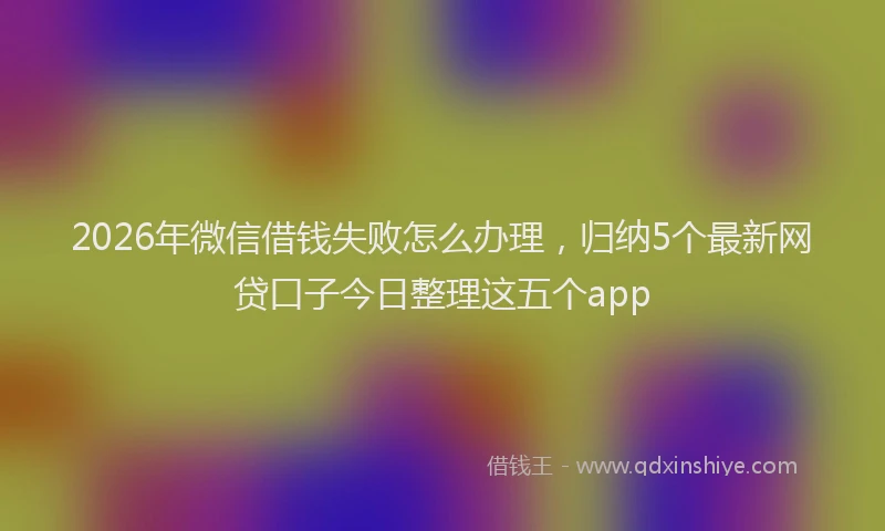 2026年微信借钱失败怎么办理,归纳5个最新网贷口子今日整理这五个app