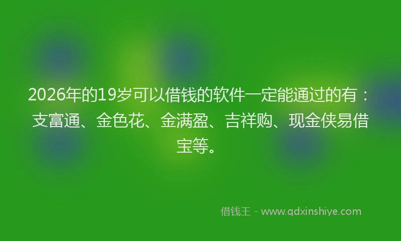 2026年的19岁可以借钱的软件一定能通过的有:支富通、金色花、金满盈、吉祥购、现金侠易借宝等。