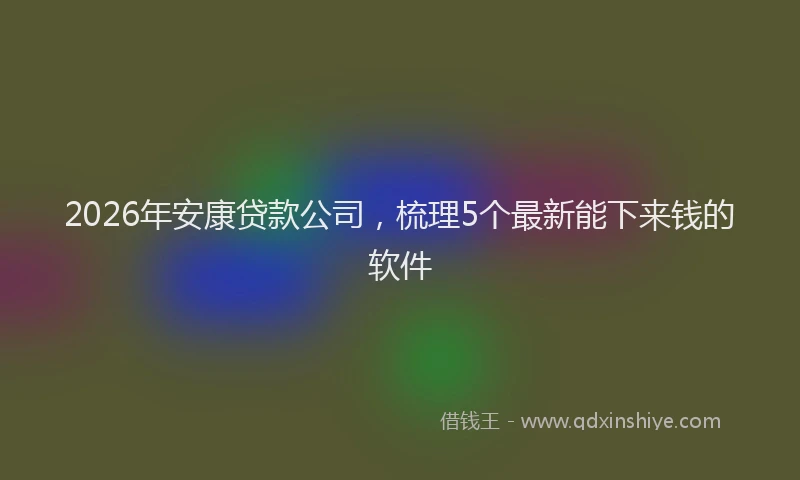 2026年安康贷款公司，梳理5个最新能下来钱的软件