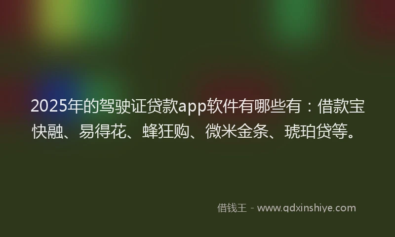 2025年的驾驶证贷款app软件有哪些有：借款宝快融、易得花、蜂狂购、微米金条、琥珀贷等。