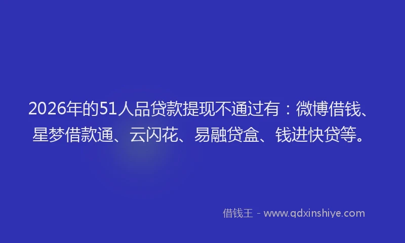 2026年的51人品贷款提现不通过有：微博借钱、星梦借款通、云闪花、易融贷盒、钱进快贷等。