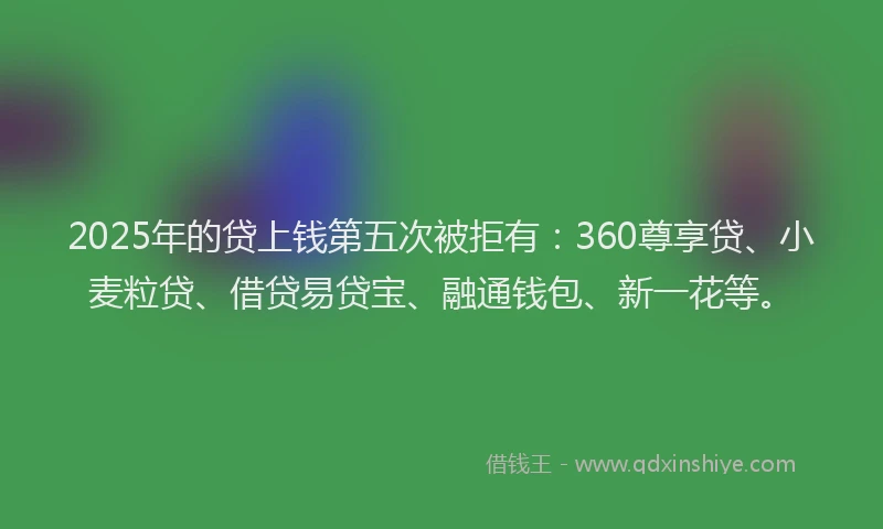 2025年的贷上钱第五次被拒有：360尊享贷、小麦粒贷、借贷易贷宝、融通钱包、新一花等。