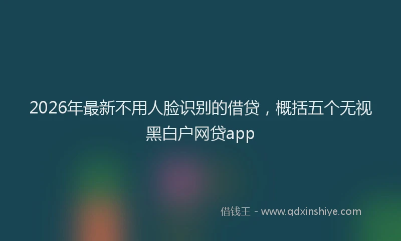 2026年最新不用人脸识别的借贷，概括五个无视黑白户网贷app