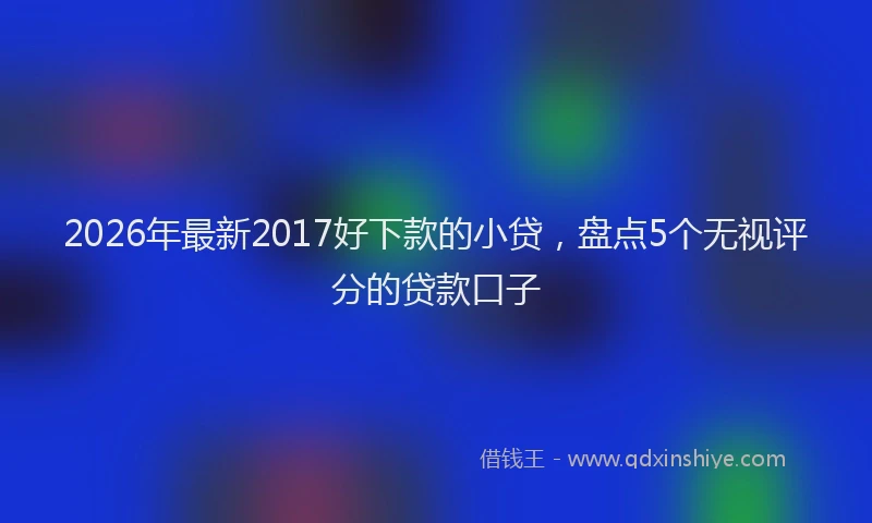2026年最新2017好下款的小贷,盘点5个无视评分的贷款口子