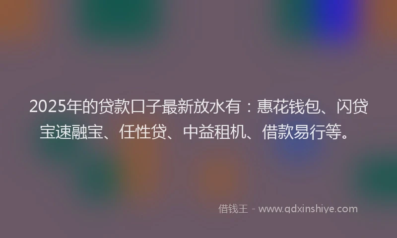 2025年的贷款口子最新放水有：惠花钱包、闪贷宝速融宝、任性贷、中益租机、借款易行等。