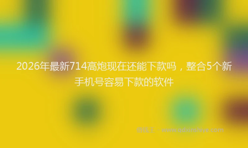 2026年最新714高炮现在还能下款吗，整合5个新手机号容易下款的软件