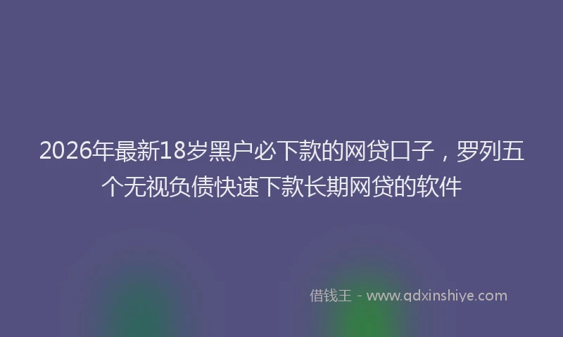 2026年最新18岁黑户必下款的网贷口子，罗列五个无视负债快速下款长期网贷的软件