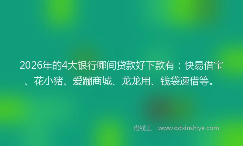 2026年的4大银行哪间贷款好下款有：快易借宝、花小猪、爱蹦商城、龙龙用、钱袋速借等。