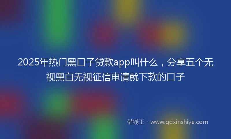 2025年热门黑口子贷款app叫什么，分享五个无视黑白无视征信申请就下款的口子